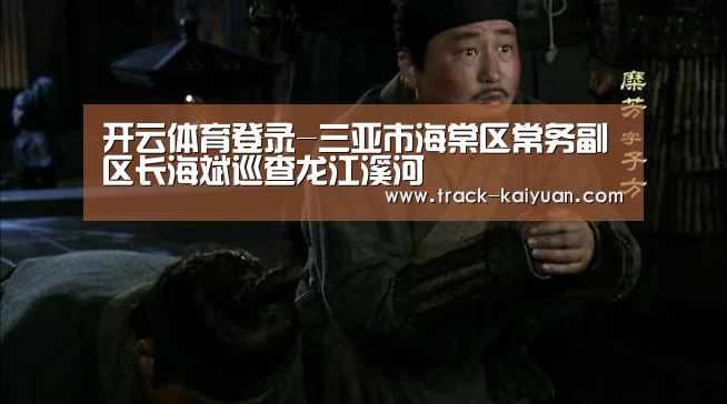 开云体育登录-三亚市海棠区常务副区长海斌巡查龙江溪河(图1) 开云体育网站